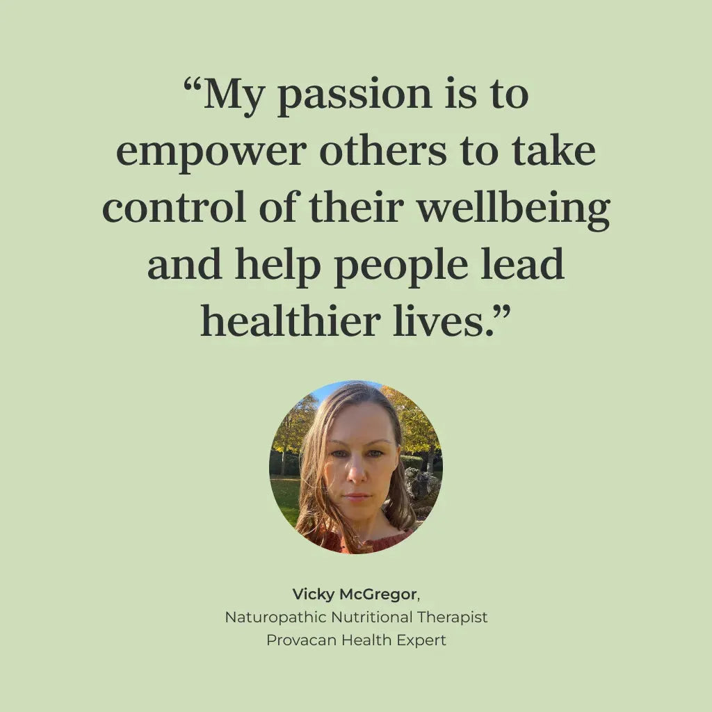 Quote of Vicky McGregor, Naturopathic Nutritional Therapist and Provacan Health Expert: "My passion is to empower others to take control of their wellbeing and help people lead healthier lives."